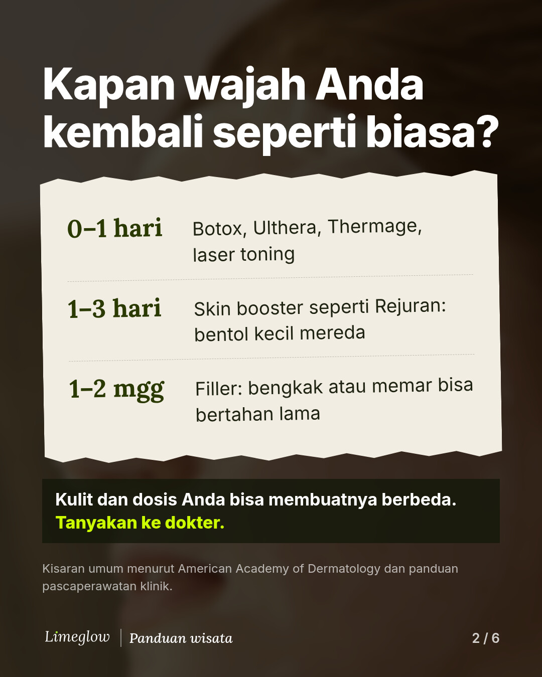 Kapan wajah Anda kembali seperti biasa? 0 hingga 1 hari: Botox, Ulthera, Thermage, laser toning. 1 hingga 3 hari: skin booster seperti Rejuran, bentol kecil mereda. 1 hingga 2 minggu: filler, bengkak atau memar bisa bertahan lama. Kulit dan dosis Anda bisa membuatnya berbeda, jadi tanyakan ke dokter.