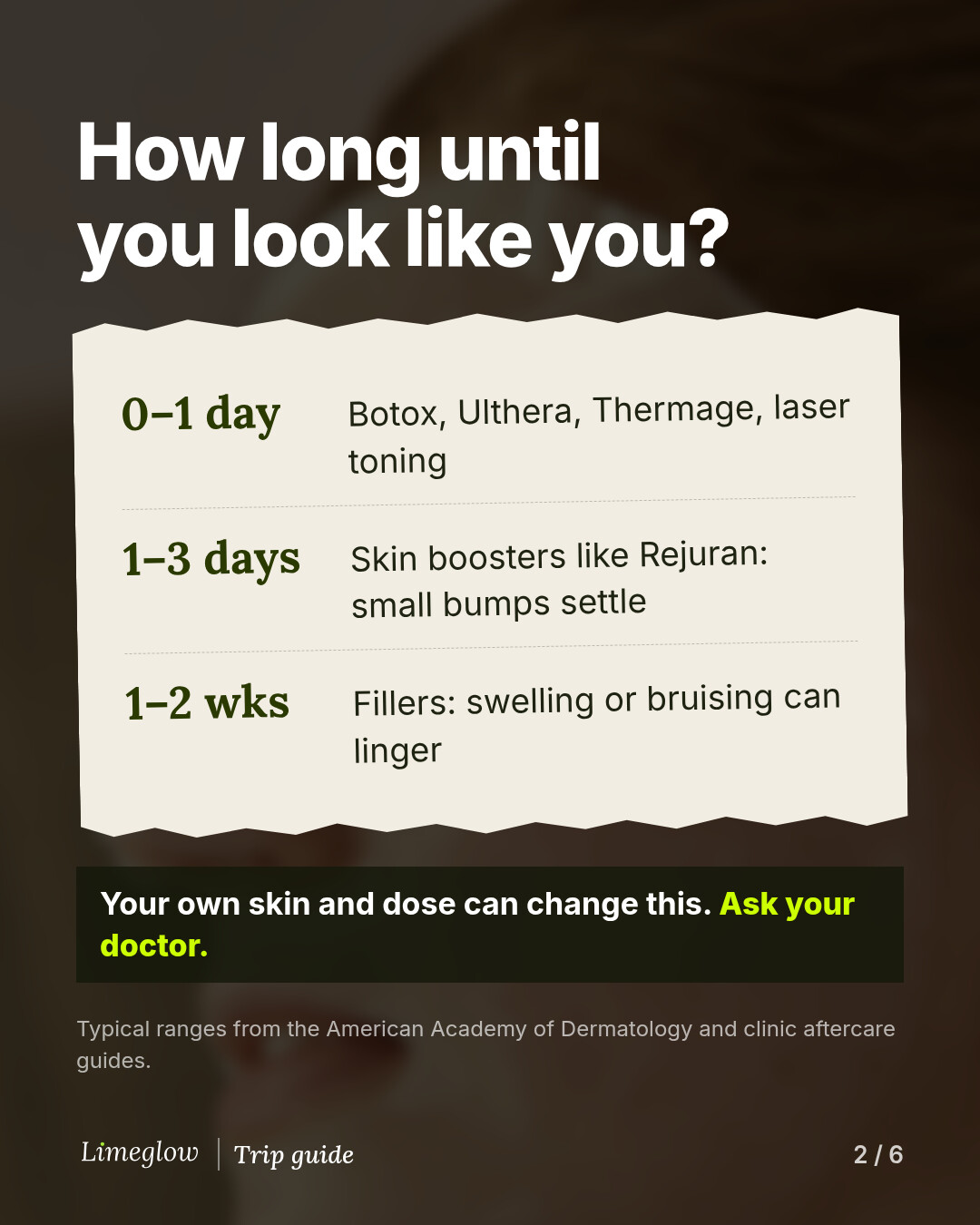 How long until you look like you? 0 to 1 day: Botox, Ulthera, Thermage, laser toning. 1 to 3 days: skin boosters like Rejuran, small bumps settle. 1 to 2 weeks: fillers, swelling or bruising can linger. Your own skin and dose can change this, so ask your doctor.