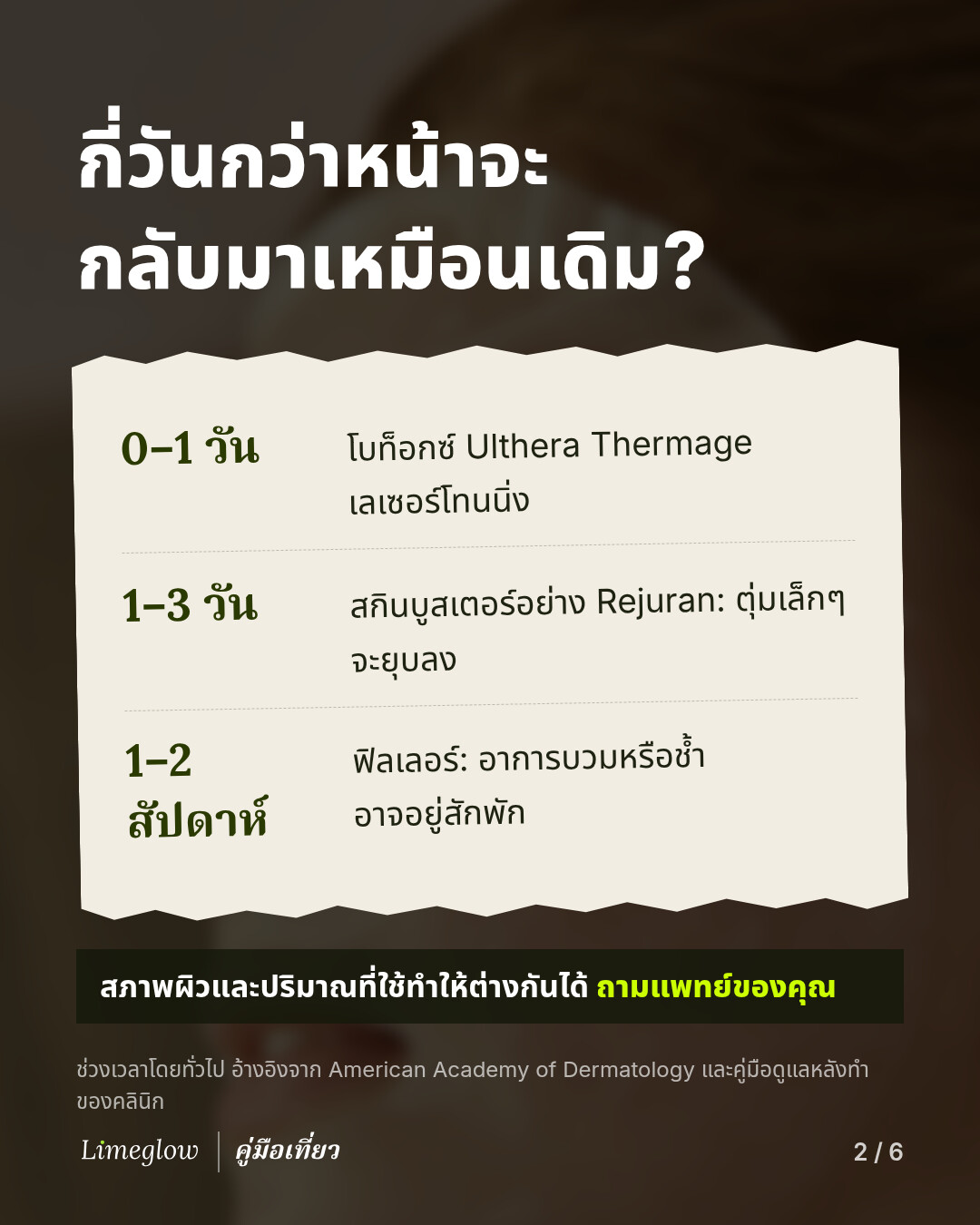 กี่วันกว่าหน้าจะกลับมาเหมือนเดิม? 0 ถึง 1 วัน: โบท็อกซ์ Ulthera Thermage และเลเซอร์โทนนิ่ง 1 ถึง 3 วัน: สกินบูสเตอร์อย่าง Rejuran ตุ่มเล็กๆ จะยุบลง 1 ถึง 2 สัปดาห์: ฟิลเลอร์ อาการบวมหรือช้ำอาจอยู่สักพัก สภาพผิวและปริมาณที่ใช้ทำให้ต่างกันได้ จึงควรถามแพทย์ของคุณ