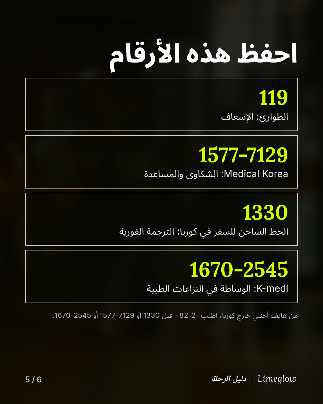 احفظ هذه الأرقام: 119 للطوارئ. &lrm;1577-7129&rlm;، Medical Korea، للشكاوى والمساعدة. &lrm;1330، الخط الساخن للسفر في كوريا، للترجمة الفورية. &lrm;1670-2545&rlm;، K-medi، للوساطة في النزاعات الطبية. من هاتف أجنبي خارج كوريا، اطلب &lrm;+82-2-&lrm; أولًا.