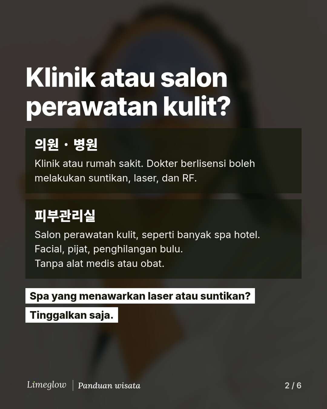 Klinik atau salon perawatan kulit? 의원 atau 병원 adalah klinik atau rumah sakit, tempat dokter berlisensi boleh melakukan suntikan, laser, dan RF. 피부관리실 adalah salon perawatan kulit, seperti banyak spa hotel: facial, pijat, dan penghilangan bulu, tanpa alat medis atau obat. Spa yang menawarkan laser atau suntikan? Tinggalkan saja.