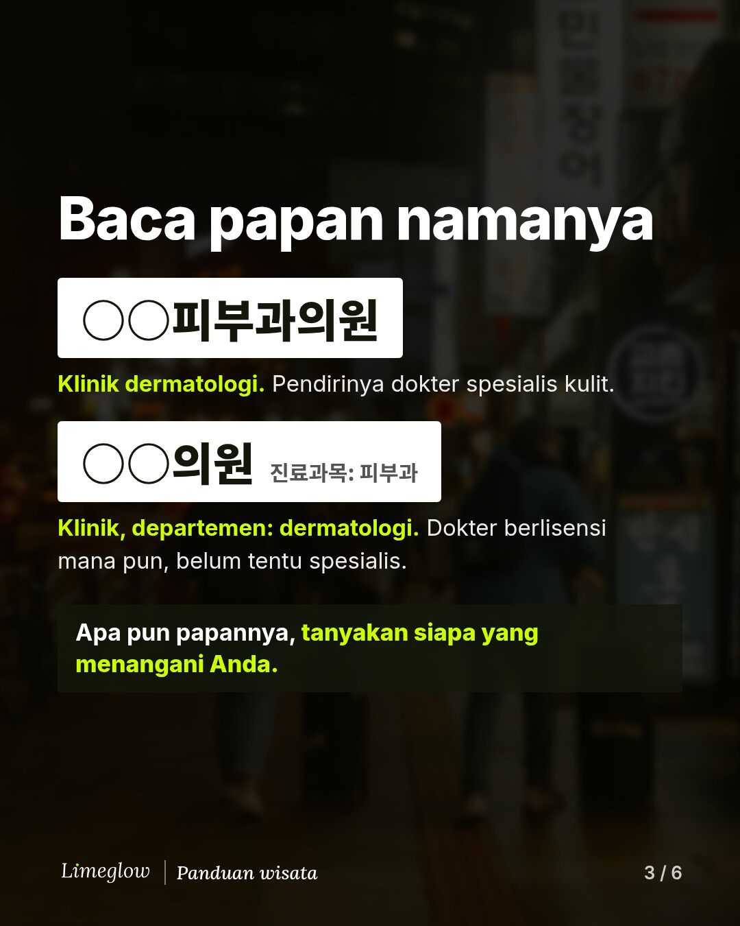 Baca papan namanya. Papan bertuliskan 피부과의원 berarti klinik dermatologi yang didirikan oleh dokter spesialis kulit. Papan bertuliskan 의원 dengan 진료과목: 피부과 dalam huruf kecil berarti klinik dengan departemen dermatologi, yang dijalankan dokter berlisensi mana pun, belum tentu spesialis. Apa pun papannya, tanyakan siapa yang akan menangani Anda.