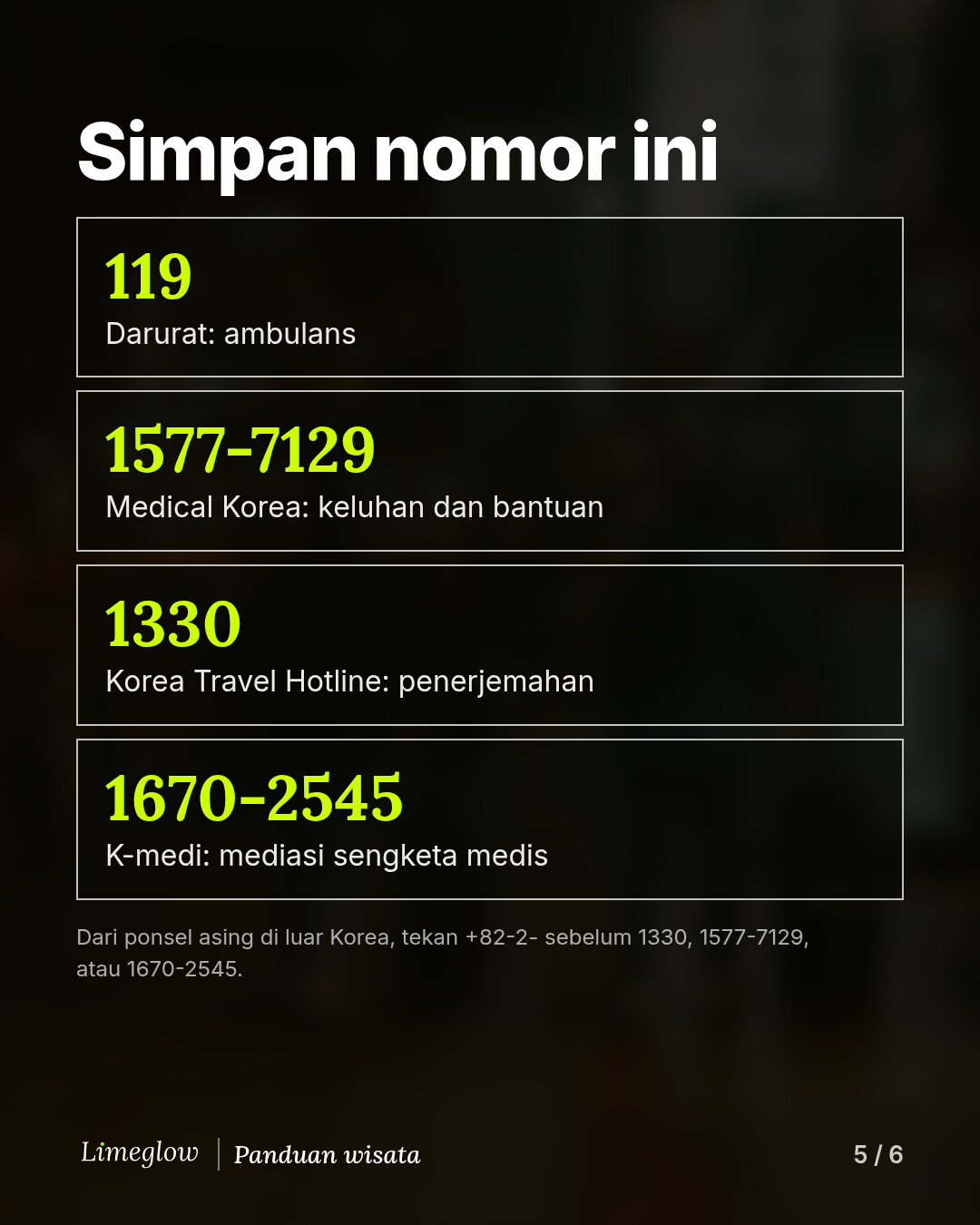 Simpan nomor ini: 119 untuk keadaan darurat. 1577-7129, Medical Korea, untuk keluhan dan bantuan. 1330, Korea Travel Hotline, untuk penerjemahan. 1670-2545, K-medi, untuk mediasi sengketa medis. Dari ponsel asing di luar Korea, tekan +82-2- terlebih dahulu.