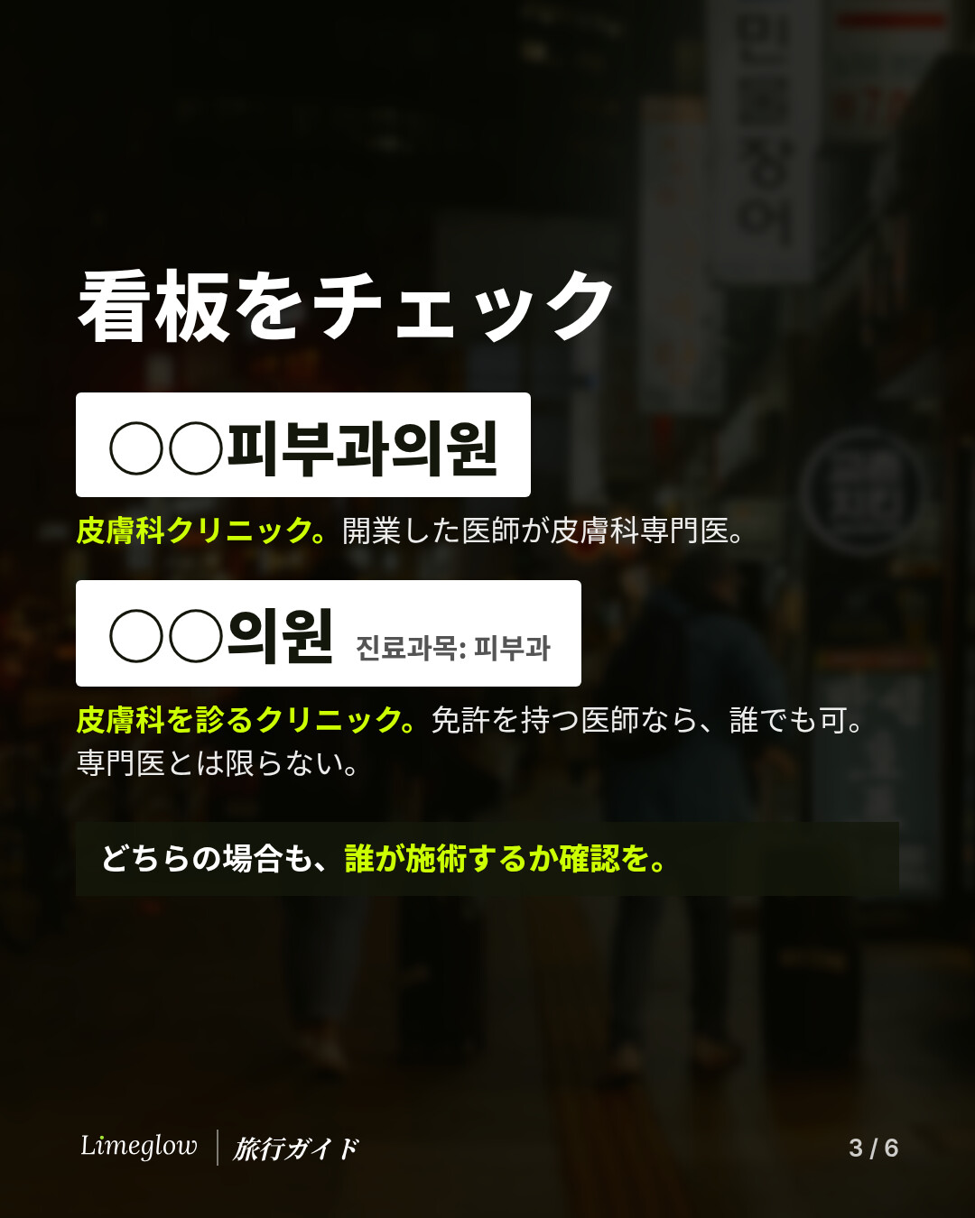 看板をチェック。피부과의원と書かれた看板は皮膚科クリニックで、開業した医師が皮膚科専門医です。의원の看板に小さく진료과목: 피부과とある場合は、診療科目に皮膚科があるクリニックで、免許を持つ医師なら誰でも運営でき、専門医とは限りません。どちらの場合も、誰が施術するのか確認しましょう。