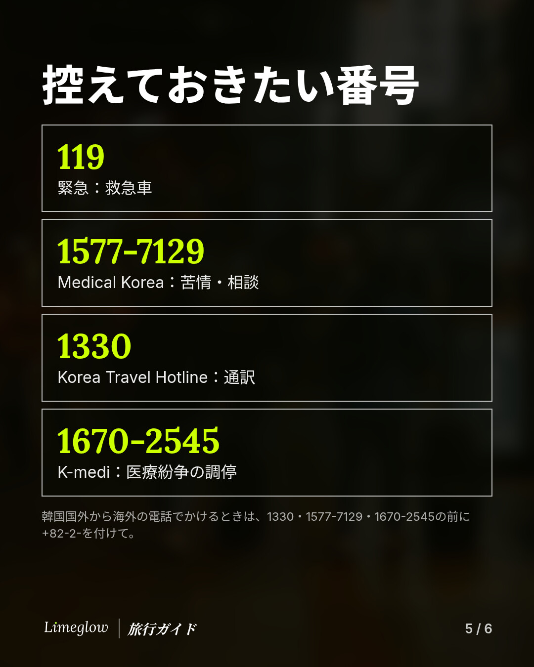 控えておきたい番号：119は緊急時の救急車。1577-7129はMedical Koreaで、苦情や相談に。1330はKorea Travel Hotlineで、通訳に。1670-2545はK-mediで、医療紛争の調停に。韓国国外から海外の電話でかけるときは、先に+82-2-を付けてください。