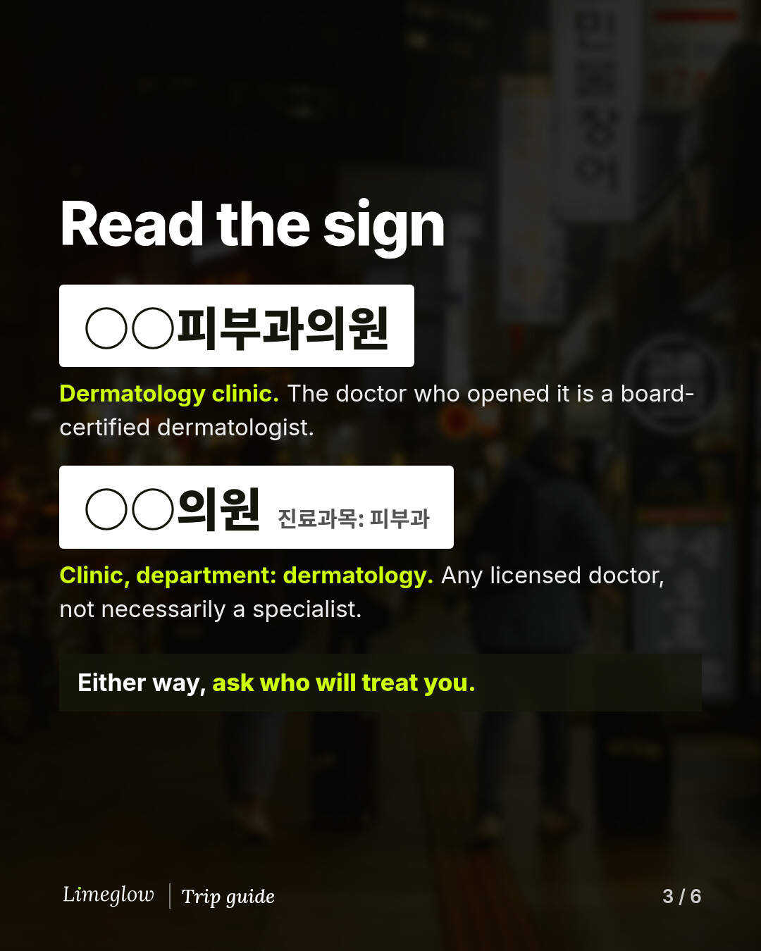 Read the sign. A sign reading 피부과의원 means a dermatology clinic whose founding doctor is a board-certified dermatologist. A sign reading 의원 with 진료과목: 피부과 in small letters means a clinic with a dermatology department, run by any licensed doctor, not necessarily a specialist. Either way, ask who will treat you.