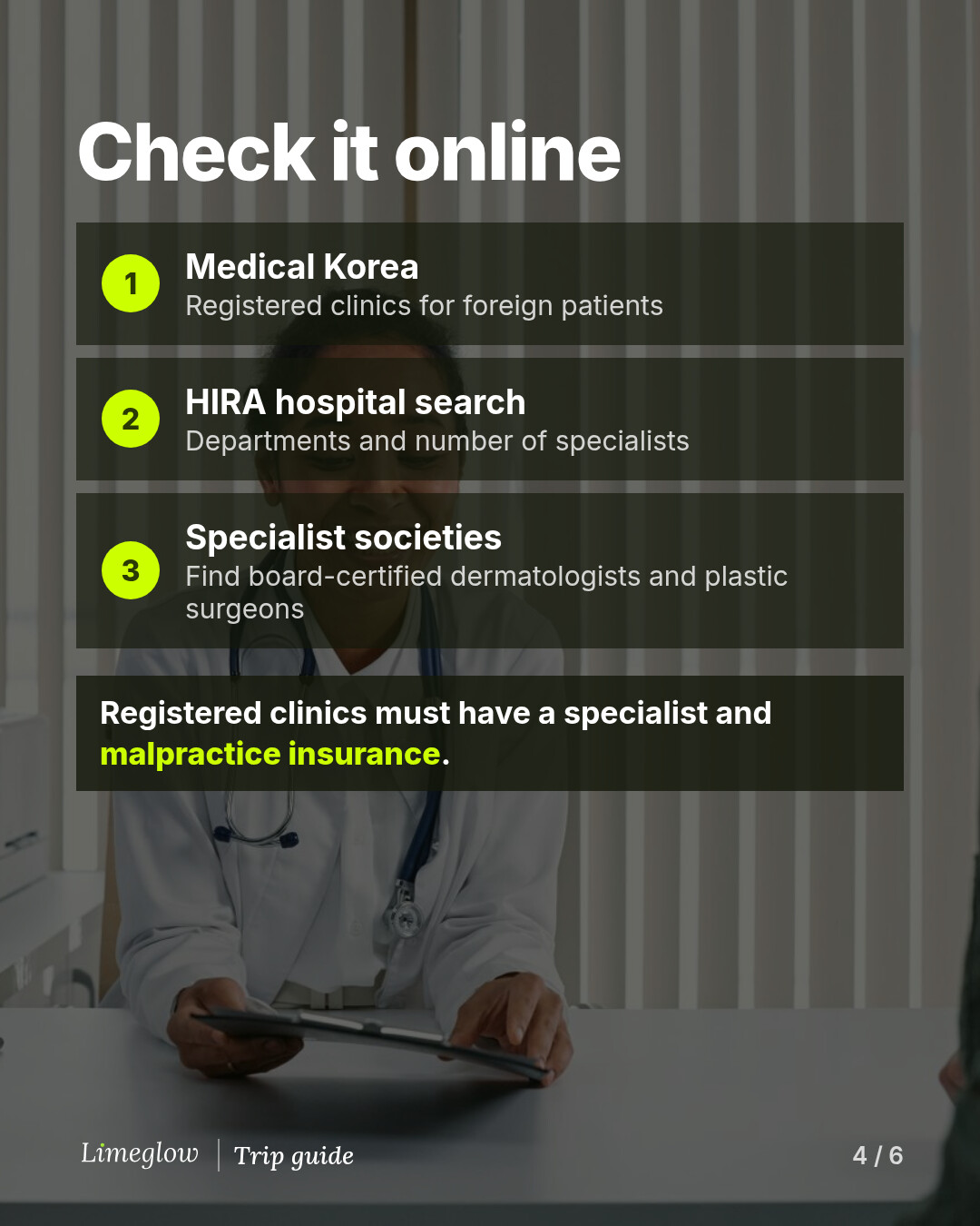 Check it online: 1, Medical Korea, for registered clinics for foreign patients. 2, HIRA hospital search, for departments and number of specialists. 3, specialist societies, to find board-certified dermatologists and plastic surgeons. Registered clinics must have a specialist and malpractice insurance.