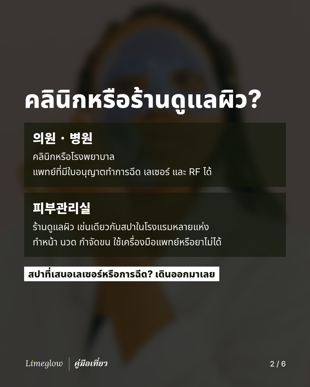 คลินิกหรือร้านดูแลผิว? 의원 หรือ 병원 คือคลินิกหรือโรงพยาบาล ที่แพทย์ผู้มีใบอนุญาตทำการฉีด เลเซอร์ และ RF ได้ ส่วน 피부관리실 คือร้านดูแลผิว เช่นเดียวกับสปาในโรงแรมหลายแห่ง ทำหน้า นวด และกำจัดขนได้ แต่ใช้เครื่องมือแพทย์หรือยาไม่ได้ สปาที่เสนอเลเซอร์หรือการฉีด? เดินออกมาเลย