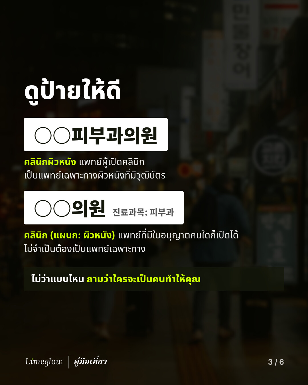 ดูป้ายให้ดี ป้ายที่เขียนว่า 피부과의원 หมายถึงคลินิกผิวหนังที่แพทย์ผู้เปิดคลินิกเป็นแพทย์เฉพาะทางผิวหนังที่มีวุฒิบัตร ส่วนป้ายที่เขียนว่า 의원 และมีตัวอักษรเล็กๆ ว่า 진료과목: 피부과 หมายถึงคลินิกที่มีแผนกผิวหนัง ซึ่งแพทย์ผู้มีใบอนุญาตคนใดก็เปิดได้ ไม่จำเป็นต้องเป็นแพทย์เฉพาะทาง ไม่ว่าแบบไหน ให้ถามว่าใครจะเป็นคนทำให้คุณ