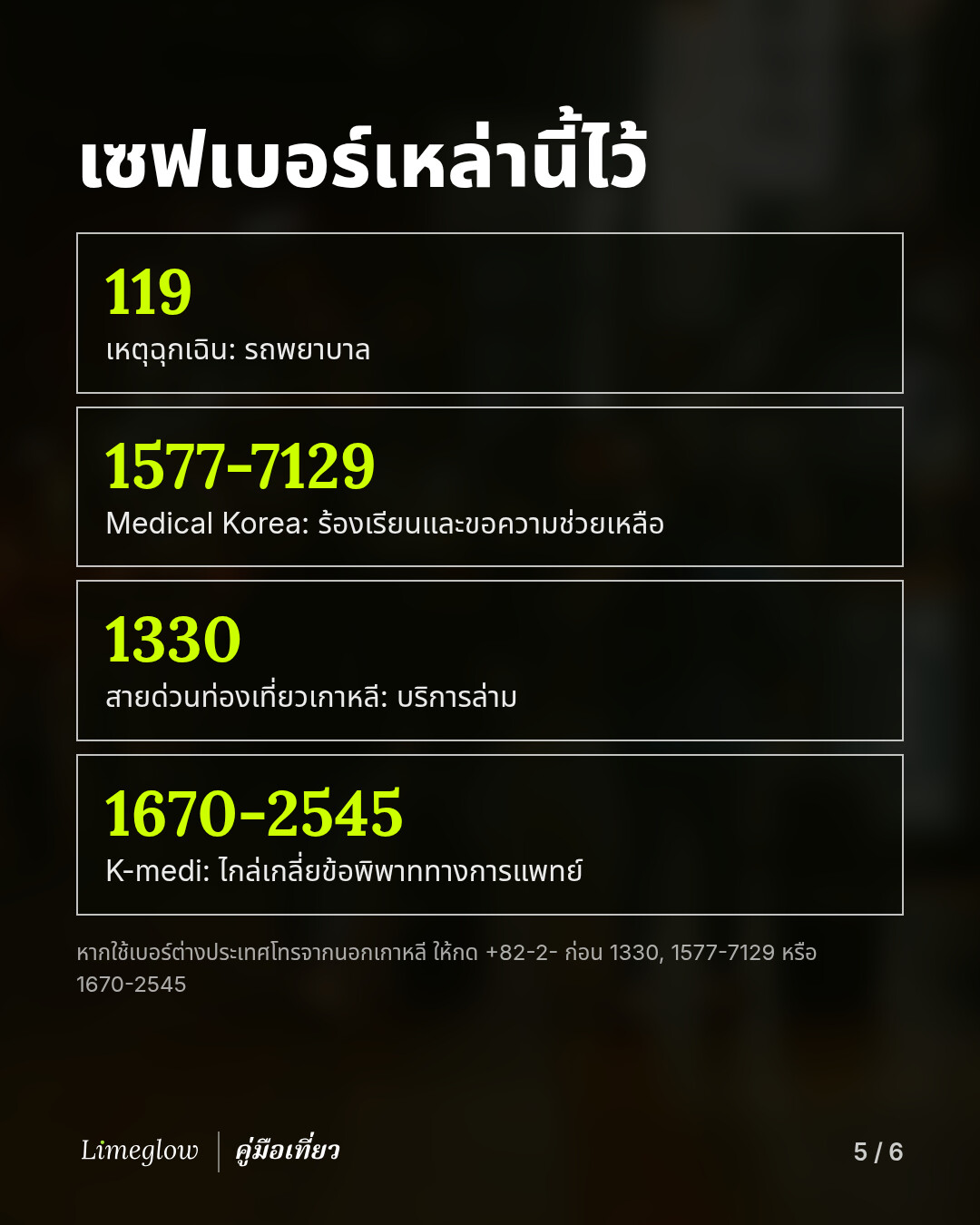 เซฟเบอร์เหล่านี้ไว้: 119 สำหรับเหตุฉุกเฉิน 1577-7129 Medical Korea สำหรับร้องเรียนและขอความช่วยเหลือ 1330 สายด่วนท่องเที่ยวเกาหลี สำหรับบริการล่าม 1670-2545 K-medi สำหรับไกล่เกลี่ยข้อพิพาททางการแพทย์ หากใช้เบอร์ต่างประเทศโทรจากนอกเกาหลี ให้กด +82-2- ก่อน