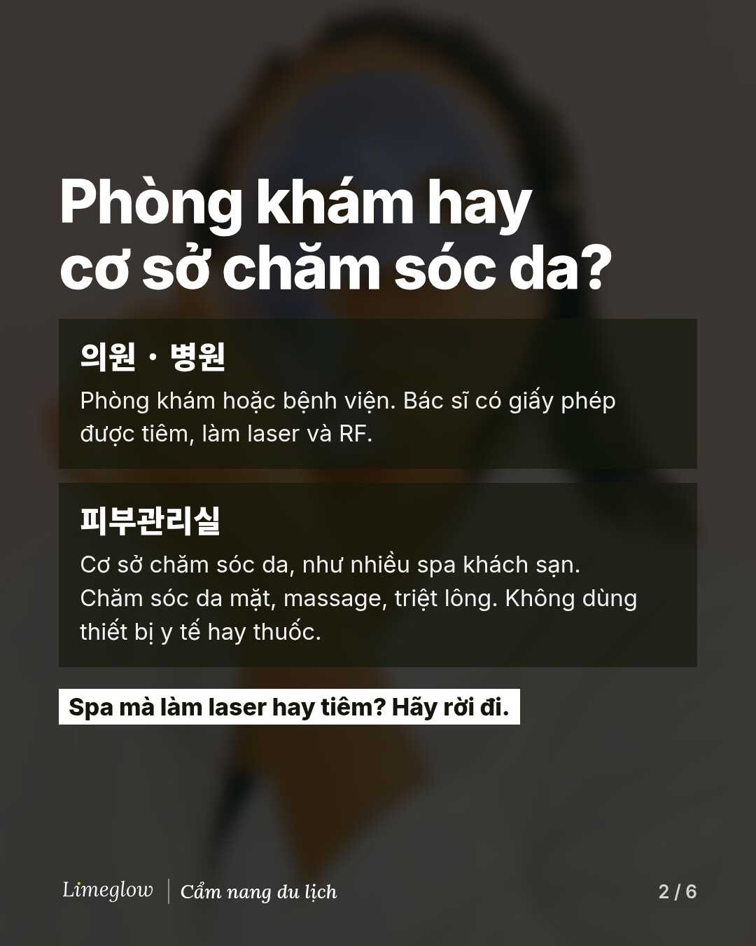 Phòng khám hay cơ sở chăm sóc da? 의원 hoặc 병원 là phòng khám hoặc bệnh viện, nơi bác sĩ có giấy phép được tiêm, làm laser và RF. 피부관리실 là cơ sở chăm sóc da, giống nhiều spa khách sạn: chăm sóc da mặt, massage và triệt lông, không dùng thiết bị y tế hay thuốc. Spa mà làm laser hay tiêm? Hãy rời đi.