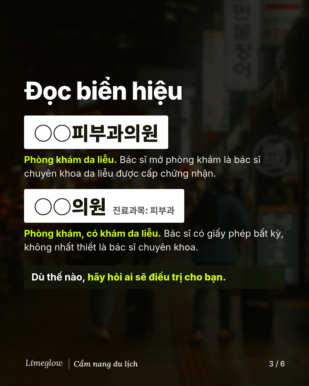 Đọc biển hiệu. Biển ghi 피부과의원 nghĩa là phòng khám da liễu mà bác sĩ sáng lập là bác sĩ chuyên khoa da liễu được cấp chứng nhận. Biển ghi 의원 kèm dòng chữ nhỏ 진료과목: 피부과 nghĩa là phòng khám có khám da liễu, do bất kỳ bác sĩ có giấy phép nào điều hành, không nhất thiết là bác sĩ chuyên khoa. Dù thế nào, hãy hỏi ai sẽ điều trị cho bạn.