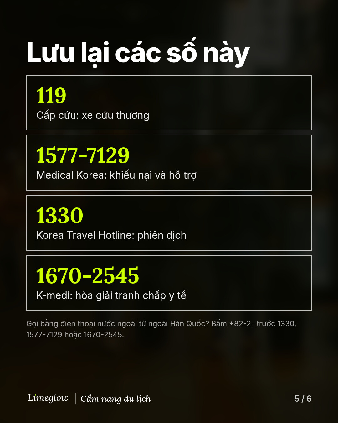 Lưu lại các số này: 119 khi cấp cứu. 1577-7129, Medical Korea, để khiếu nại và nhận hỗ trợ. 1330, Korea Travel Hotline, để được phiên dịch. 1670-2545, K-medi, để hòa giải tranh chấp y tế. Nếu gọi bằng điện thoại nước ngoài từ ngoài Hàn Quốc, hãy bấm +82-2- trước.