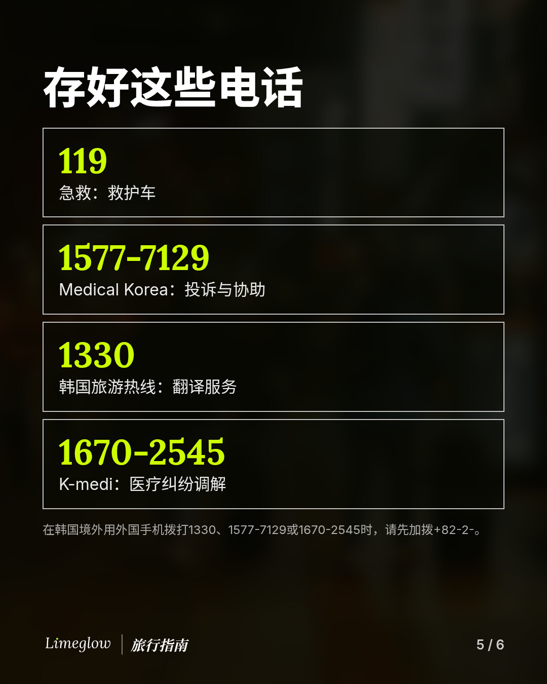 存好这些电话：119，急救。1577-7129，Medical Korea，投诉与协助。1330，韩国旅游热线，翻译服务。1670-2545，K-medi，医疗纠纷调解。在韩国境外用外国手机拨打时，请先加拨+82-2-。