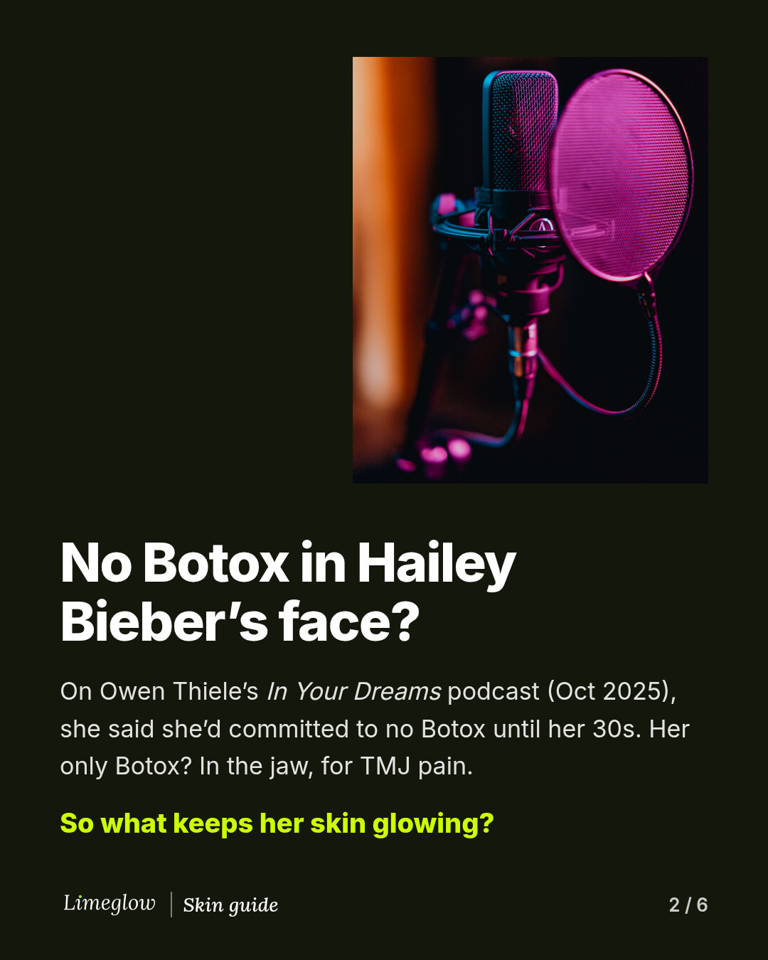 No Botox in Hailey Bieber's face? On Owen Thiele's In Your Dreams podcast in October 2025, she said she committed to no Botox until her 30s. Her only Botox is in the jaw, for TMJ pain.