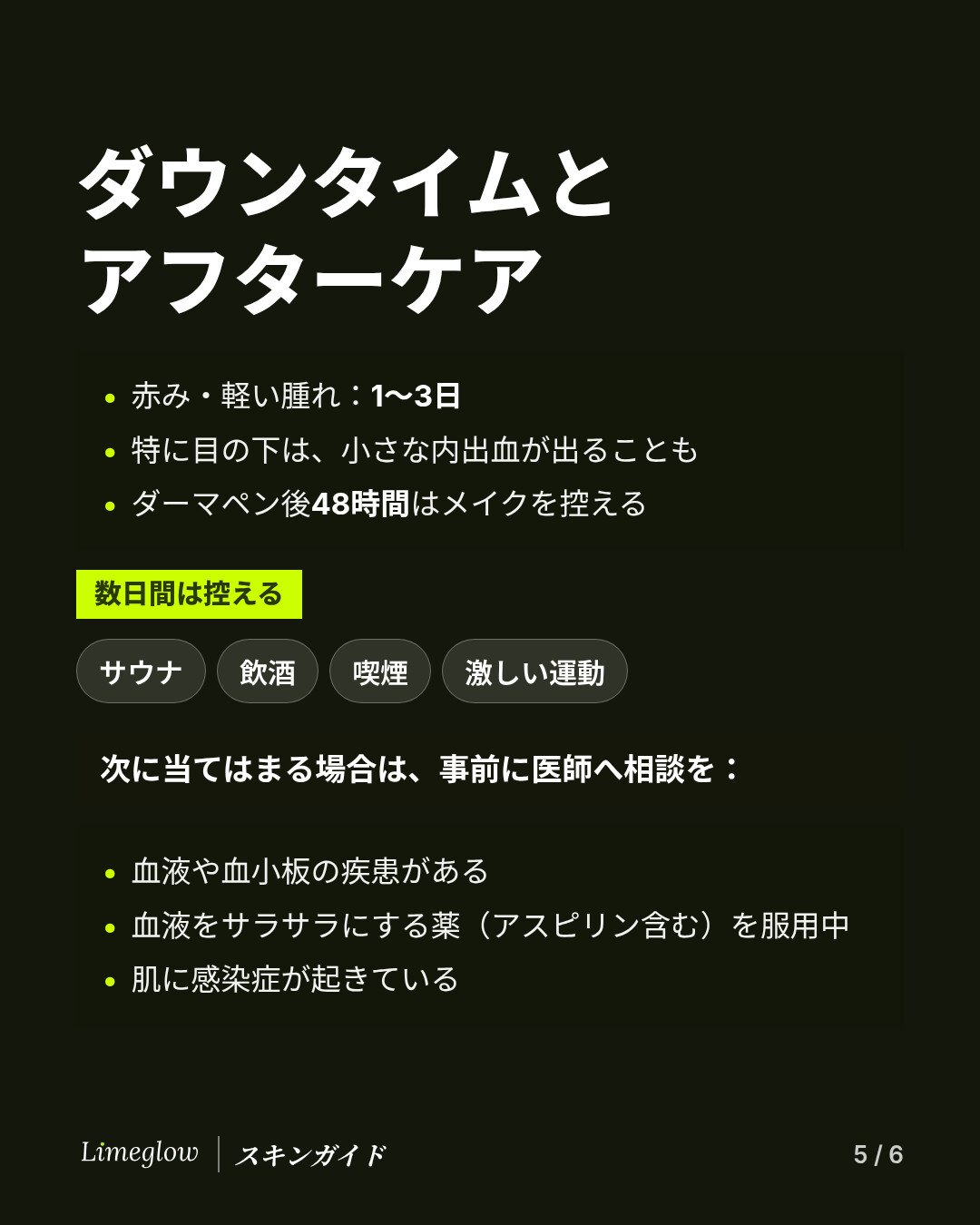 ダウンタイム：赤みは1〜3日、内出血が出ることもあります。マイクロニードリング後48時間はメイクを控えます。数日間はサウナ、飲酒、喫煙、激しい運動を避けましょう。血液や血小板の疾患がある、血液をサラサラにする薬を服用している、肌に感染症が起きている場合は、事前に医師に相談してください。