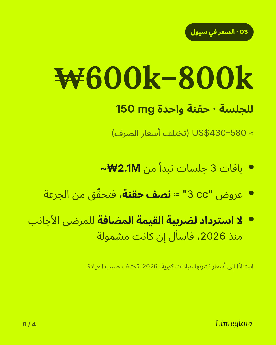 السعر في سيول: نحو 600,000 إلى 800,000 وون للجلسة الواحدة، أي حقنة واحدة تحتوي على 150 mg. باقات الجلسات الثلاث تبدأ من نحو 2.1 مليون وون. ولم يعد بإمكان الأجانب استرداد ضريبة القيمة المضافة على الإجراءات التجميلية منذ عام 2026.