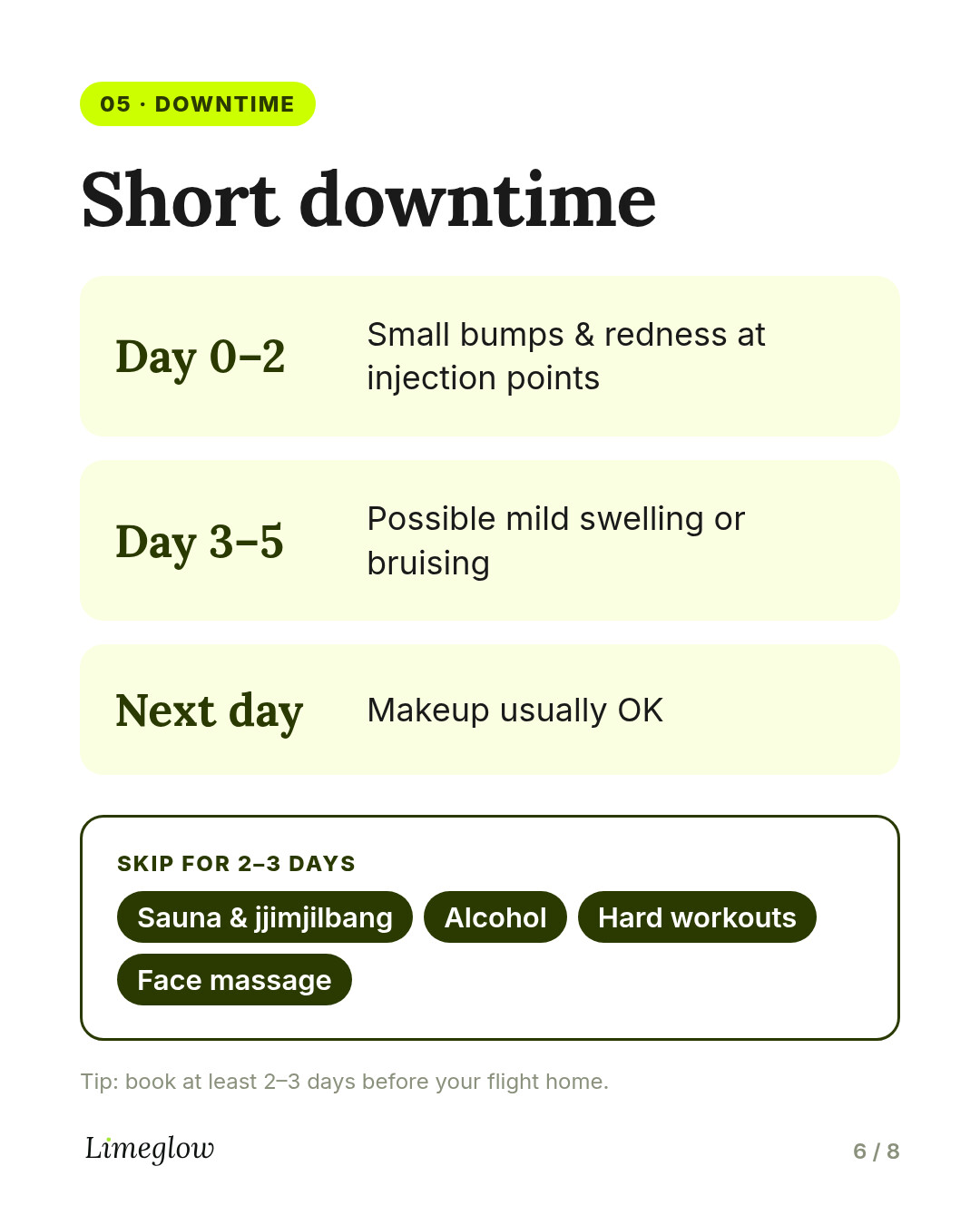 Downtime: injection bumps and redness for 1 to 2 days, possible swelling or bruising up to 3 to 5 days. Makeup usually the next day. Skip sauna, alcohol and hard workouts for 2 to 3 days.